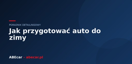 Jak przygotować auto do zimy — kompletny poradnik detailingowy